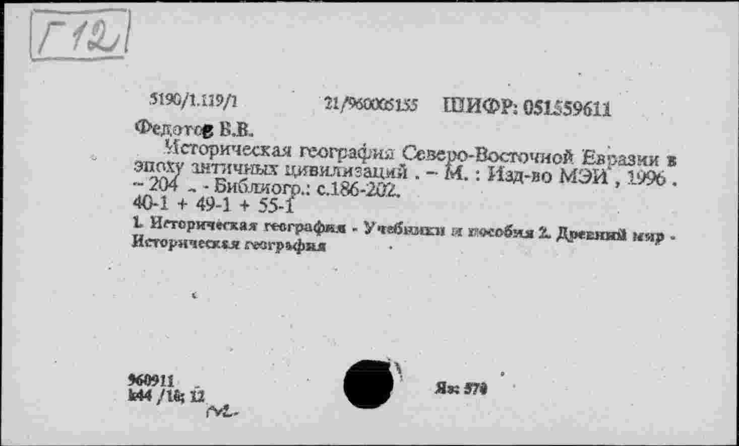 ﻿гші
5190/1.119/1 Î1/96OÜCÈK5 ШИФР; 05U596U Федотов В.В..
;^Г0Ри'1ескад геогРаФия Северо-Восточной Евразии в ЖЖ» - «•=и®-° «эиЖ 40-1 + 49-1 + 55-1
I Историческая география - Учебники и пособия X Поевиий мяв -Историческая ревизия .	Артвиин кар
960911 -	^Л ' Як яга '
Й4 /1% U	579
rvL-